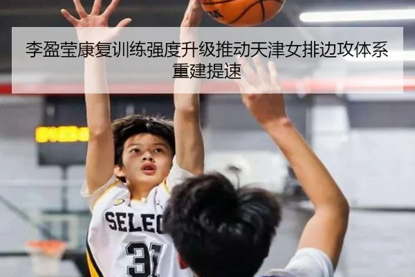 李盈莹康复训练强度升级推动天津女排边攻体系重建提速